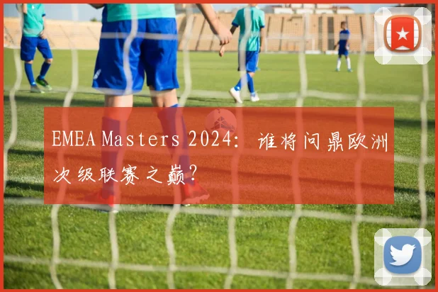 EMEA Masters 2024：谁将问鼎欧洲次级联赛之巅？