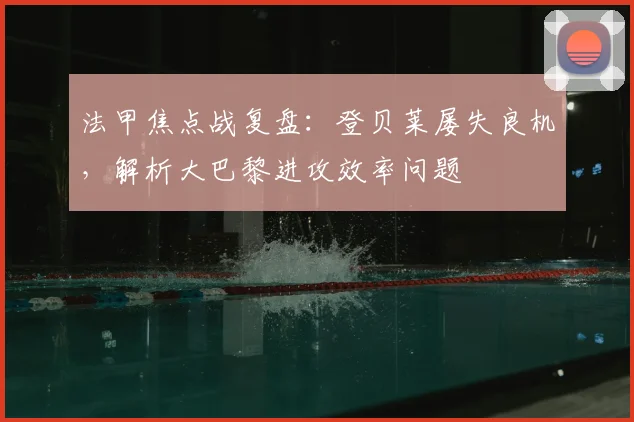 法甲焦点战复盘：登贝莱屡失良机，解析大巴黎进攻效率问题