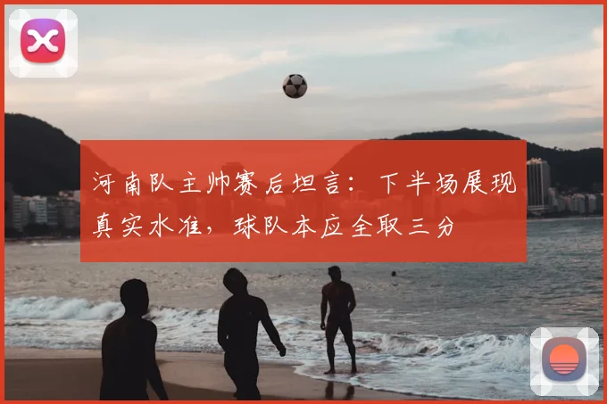 河南队主帅赛后坦言:下半场展现真实水准,球队本应全取三分
