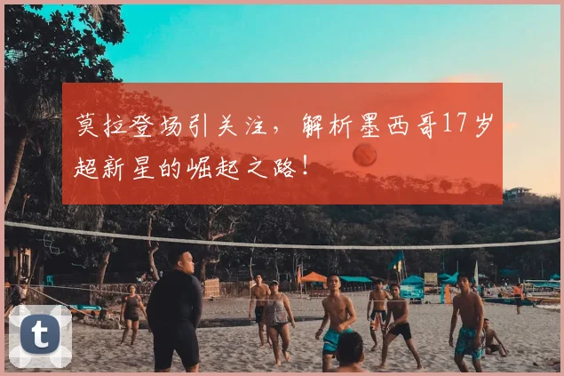 莫拉登场引关注，解析墨西哥17岁超新星的崛起之路！