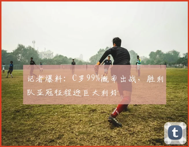 记者爆料：C罗99%概率出战，胜利队亚冠征程迎巨大利好