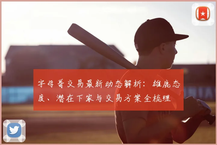 字母哥交易最新动态解析：雄鹿态度、潜在下家与交易方案全梳理