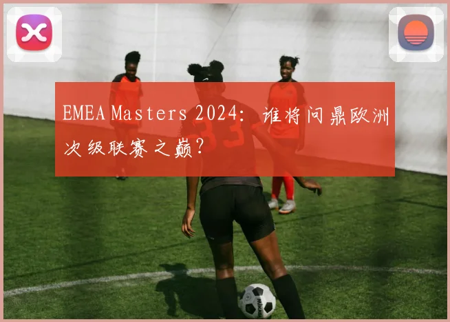 EMEA Masters 2024：谁将问鼎欧洲次级联赛之巅？