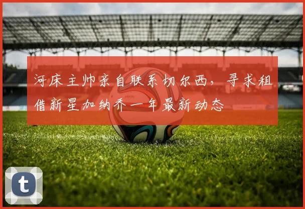 河床主帅亲自联系切尔西,寻求租借新星加纳乔一年最新动态