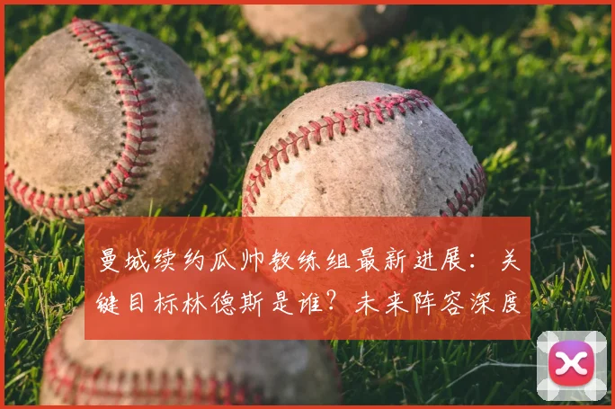 曼城续约瓜帅教练组最新进展：关键目标林德斯是谁？未来阵容深度解析
