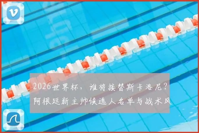 2026世界杯，谁将接替斯卡洛尼？阿根廷新主帅候选人名单与战术风格前瞻
