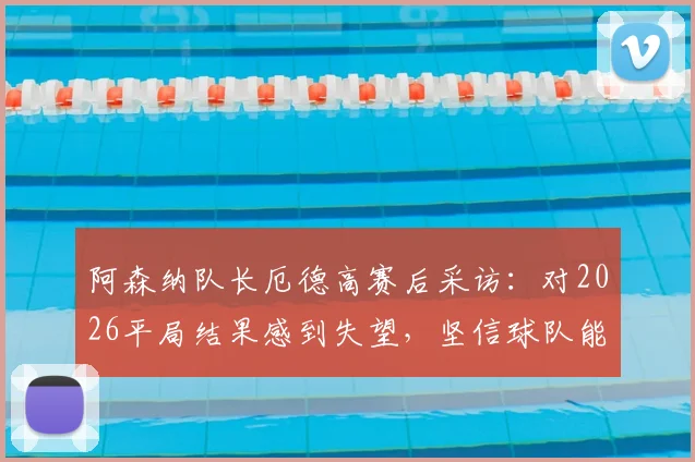 阿森纳队长厄德高赛后采访:对2026平局结果感到失望,坚信球队能最终夺得英超冠军