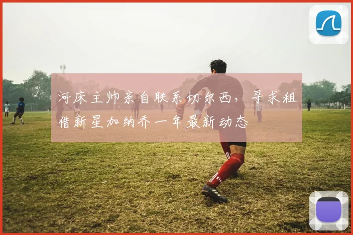 河床主帅亲自联系切尔西，寻求租借新星加纳乔一年最新动态