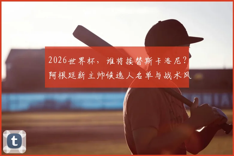 2026世界杯，谁将接替斯卡洛尼？阿根廷新主帅候选人名单与战术风格前瞻